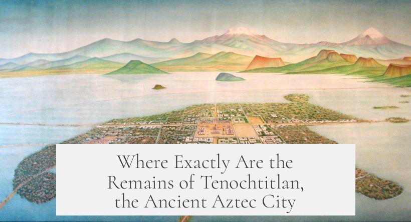Where Exactly Are the Remains of Tenochtitlan, the Ancient Aztec City?