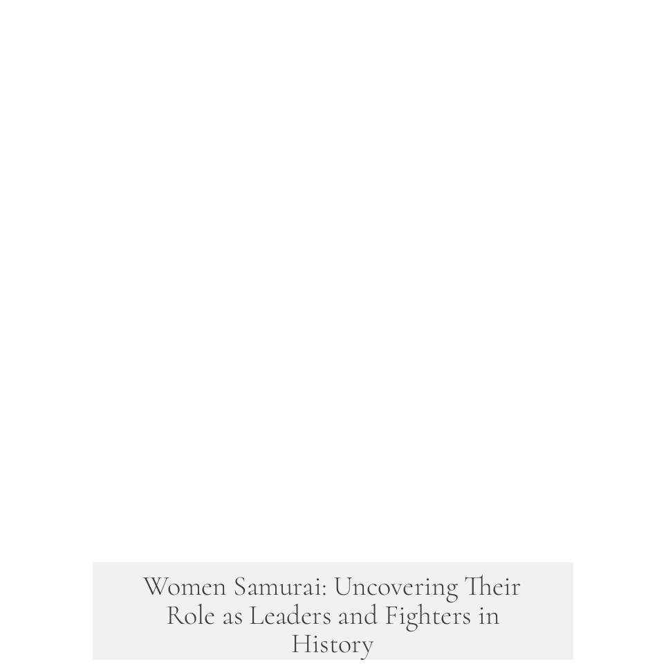 Women Samurai: Uncovering Their Role as Leaders and Fighters in History
