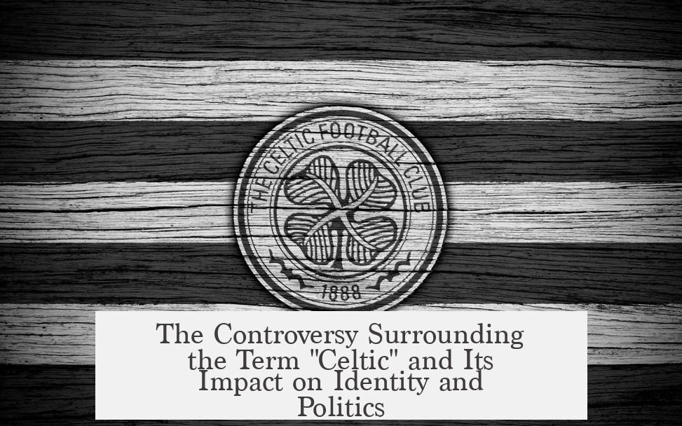 The Controversy Surrounding the Term "Celtic" and Its Impact on Identity and Politics